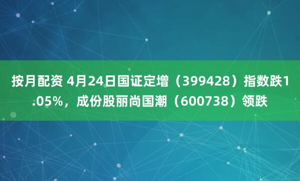 按月配资 4月24日国证定增（399428）指数跌1.05%，成份股丽尚国潮（600738）领跌