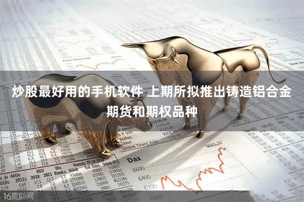 炒股最好用的手机软件 上期所拟推出铸造铝合金期货和期权品种