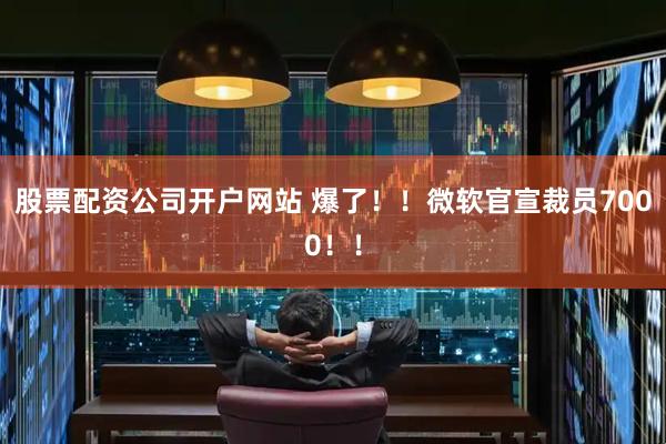 股票配资公司开户网站 爆了！！微软官宣裁员7000！！