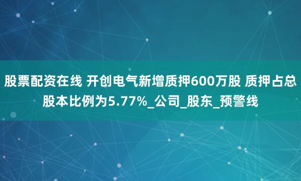 股票配资在线 开创电气新增质押600万股 质押占总股本比例为5.77%_公司_股东_预警线