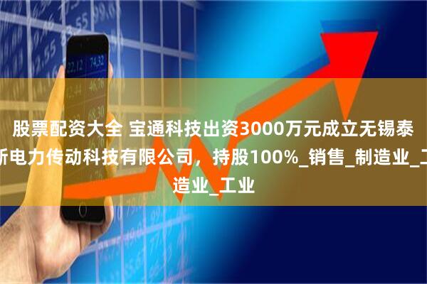 股票配资大全 宝通科技出资3000万元成立无锡泰利斯电力传动科技有限公司，持股100%_销售_制造业_工业