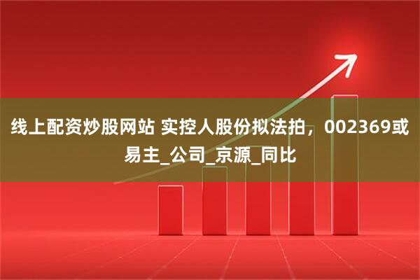 线上配资炒股网站 实控人股份拟法拍，002369或易主_公司_京源_同比