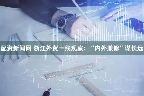 配资新闻网 浙江外贸一线观察：“内外兼修”谋长远