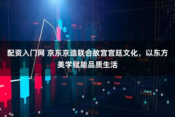 配资入门网 京东京造联合故宫宫廷文化，以东方美学赋能品质生活