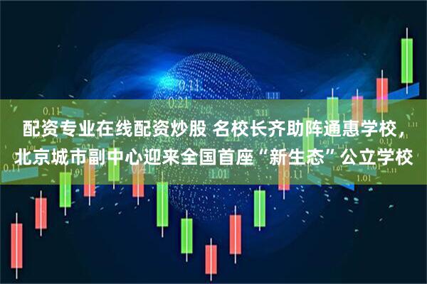 配资专业在线配资炒股 名校长齐助阵通惠学校，北京城市副中心迎来全国首座“新生态”公立学校