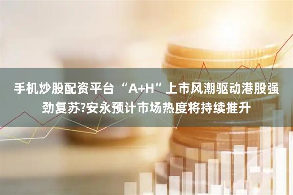 手机炒股配资平台 “A+H”上市风潮驱动港股强劲复苏?安永预计市场热度将持续推升