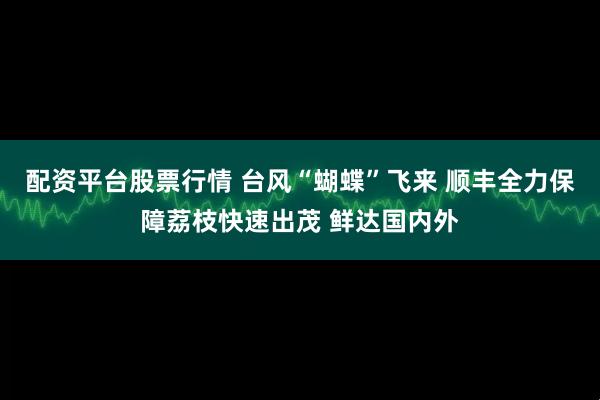 配资平台股票行情 台风“蝴蝶”飞来 顺丰全力保障荔枝快速出茂 鲜达国内外