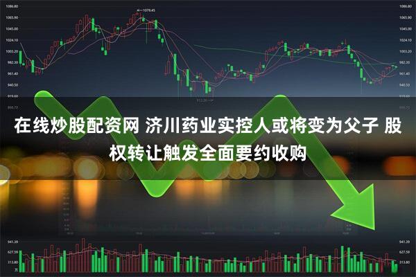 在线炒股配资网 济川药业实控人或将变为父子 股权转让触发全面要约收购