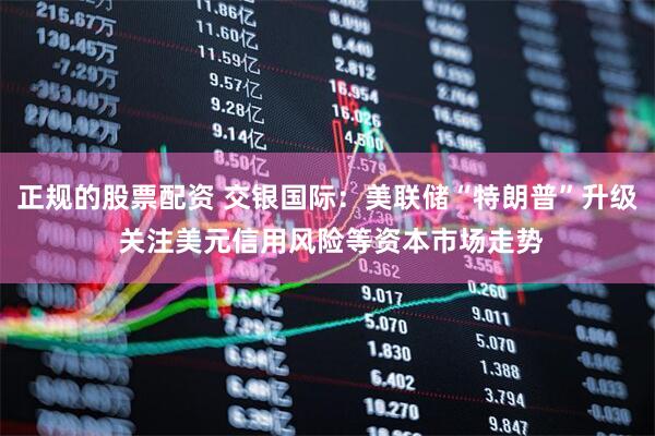 正规的股票配资 交银国际：美联储“特朗普”升级 关注美元信用风险等资本市场走势