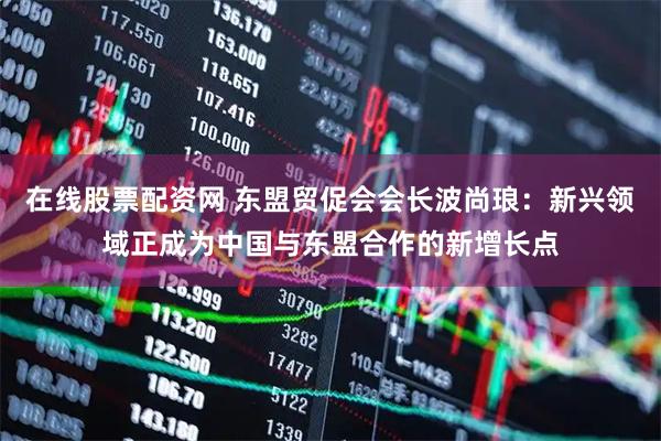 在线股票配资网 东盟贸促会会长波尚琅：新兴领域正成为中国与东盟合作的新增长点