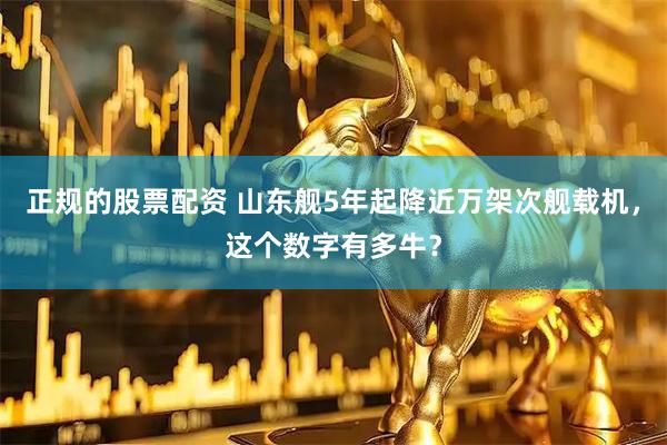 正规的股票配资 山东舰5年起降近万架次舰载机，这个数字有多牛？