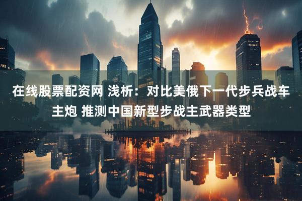 在线股票配资网 浅析：对比美俄下一代步兵战车主炮 推测中国新型步战主武器类型