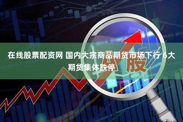 在线股票配资网 国内大宗商品期货市场下行 6大期货集体跌停