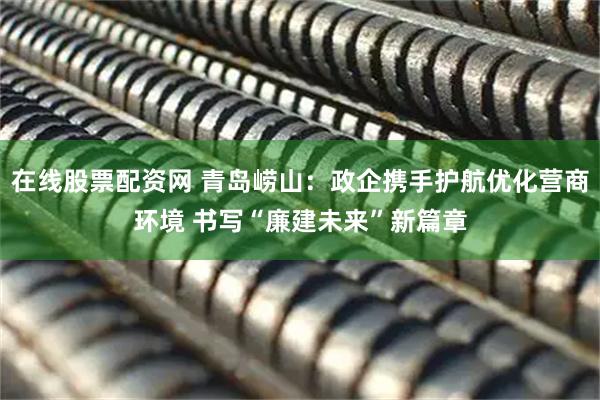 在线股票配资网 青岛崂山：政企携手护航优化营商环境 书写“廉建未来”新篇章