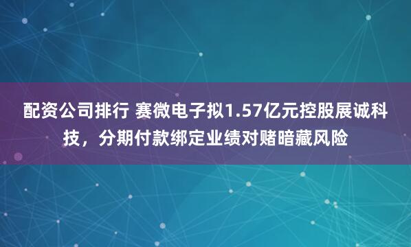 配资公司排行 赛微电子拟1.57亿元控股展诚科技，分期付款绑定业绩对赌暗藏风险