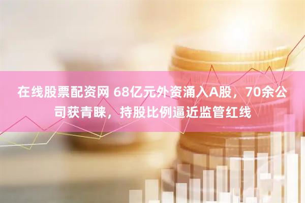 在线股票配资网 68亿元外资涌入A股，70余公司获青睐，持股比例逼近监管红线