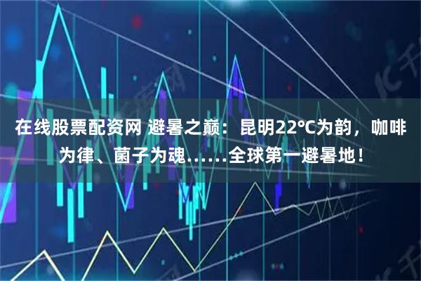 在线股票配资网 避暑之巅：昆明22℃为韵，咖啡为律、菌子为魂……全球第一避暑地！