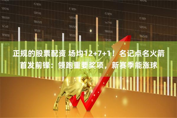 正规的股票配资 场均12+7+1！名记点名火箭首发前锋：领跑重要奖项，新赛季能涨球