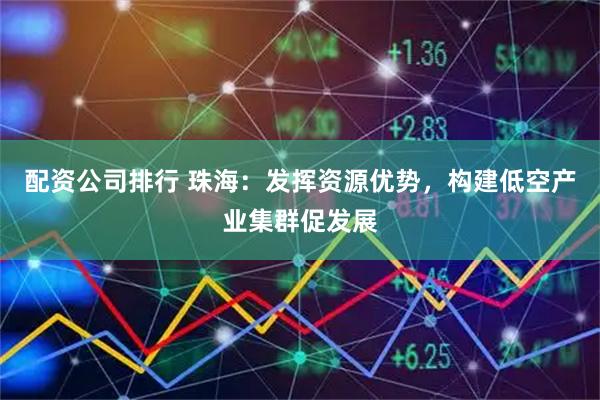 配资公司排行 珠海：发挥资源优势，构建低空产业集群促发展