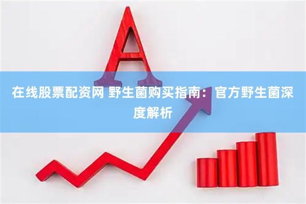 在线股票配资网 野生菌购买指南：官方野生菌深度解析
