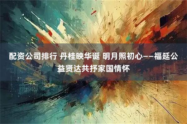 配资公司排行 丹桂映华诞 明月照初心——福延公益贤达共抒家国情怀