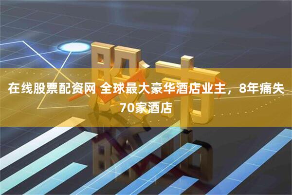 在线股票配资网 全球最大豪华酒店业主，8年痛失70家酒店
