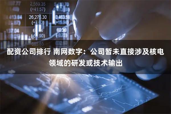 配资公司排行 南网数字：公司暂未直接涉及核电领域的研发或技术输出