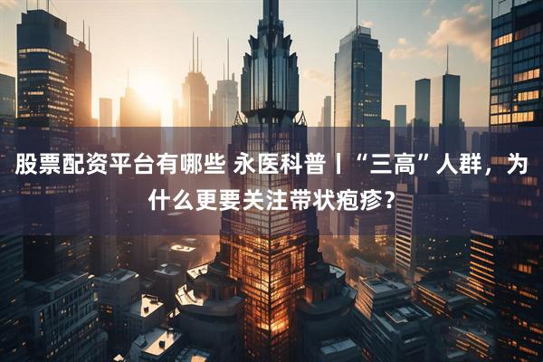 股票配资平台有哪些 永医科普丨“三高”人群，为什么更要关注带状疱疹？