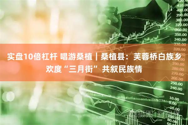 实盘10倍杠杆 唱游桑植｜桑植县：芙蓉桥白族乡欢度“三月街” 共叙民族情