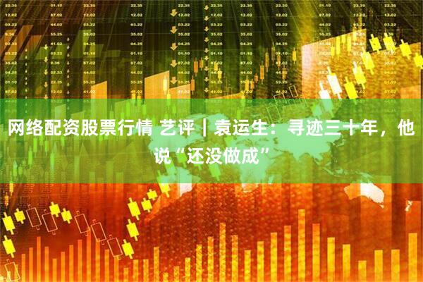 网络配资股票行情 艺评｜袁运生：寻迹三十年，他说“还没做成”