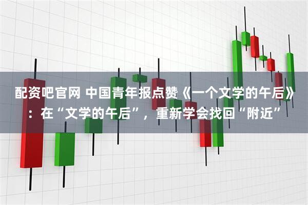 配资吧官网 中国青年报点赞《一个文学的午后》：在“文学的午后”，重新学会找回“附近”