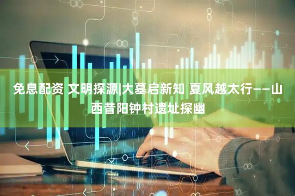 免息配资 文明探源|大墓启新知 夏风越太行——山西昔阳钟村遗址探幽