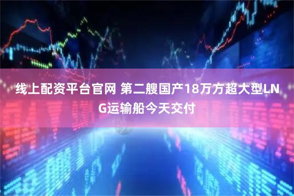 线上配资平台官网 第二艘国产18万方超大型LNG运输船今天交付