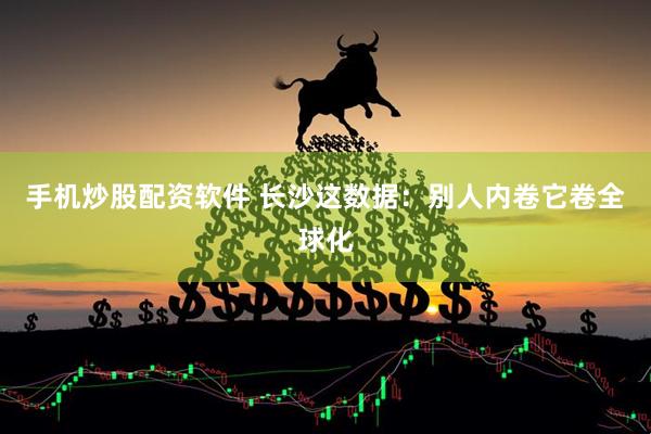 手机炒股配资软件 长沙这数据:别人内卷它卷全球化