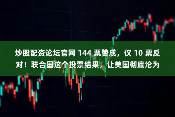 炒股配资论坛官网 144 票赞成,仅 10 票反对!联合国这个投票结果,让美国彻底沦为