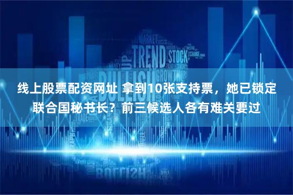 线上股票配资网址 拿到10张支持票，她已锁定联合国秘书长？前三候选人各有难关要过