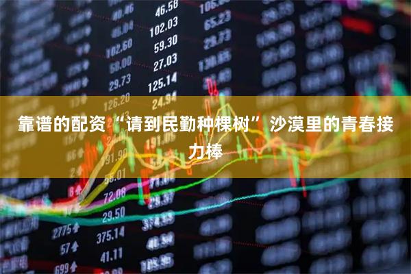 靠谱的配资 “请到民勤种棵树” 沙漠里的青春接力棒