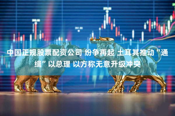 中国正规股票配资公司 纷争再起 土耳其推动“通缉”以总理 以方称无意升级冲突
