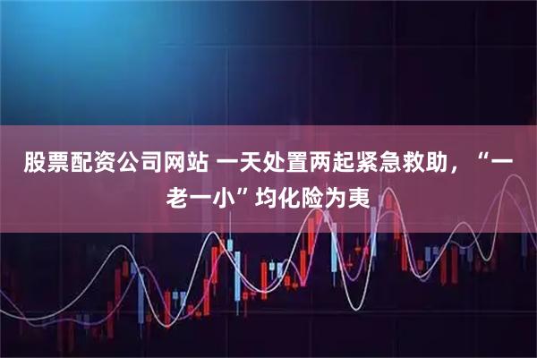 股票配资公司网站 一天处置两起紧急救助，“一老一小”均化险为夷