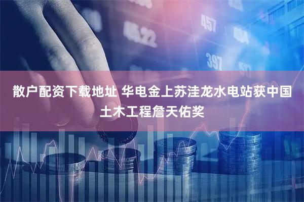 散户配资下载地址 华电金上苏洼龙水电站获中国土木工程詹天佑奖