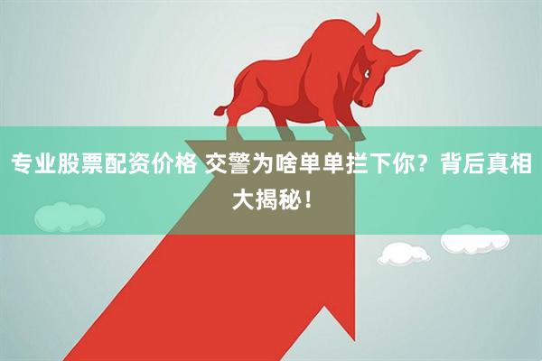专业股票配资价格 交警为啥单单拦下你？背后真相大揭秘！