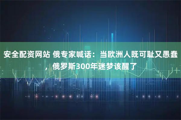 安全配资网站 俄专家喊话：当欧洲人既可耻又愚蠢，俄罗斯300年迷梦该醒了